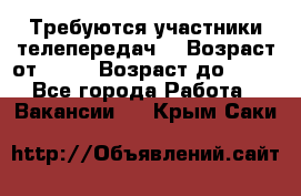 Требуются участники телепередач. › Возраст от ­ 18 › Возраст до ­ 60 - Все города Работа » Вакансии   . Крым,Саки